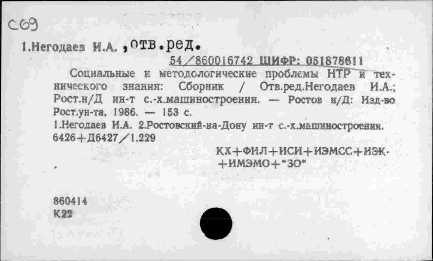 ﻿сея
1.Негодаез И.А. »ПТВ.рвД.
54/860016742 ШИФР; 051878В11
Социальные и методологические проблемы НТР й технического знания: Сборник / Отв.ред.Негодаев И.А.; Рост.н/Д ин-т с.-х.машиностроения. — Ростов н/Д: Изд-во Рост.ун-та, 1986. — 153 с.
1-Негодаев ИЛ. 2.Ростовский-на-Доиу ин-т с.-х.машиностроени».
6426+Д6427/1.229
кх+фил+иси+иэмсс+иэк-
.	+имэмо+*зо*
860414 К22